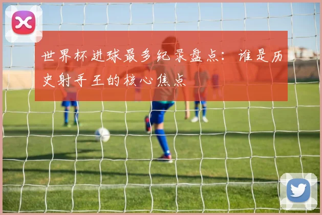 世界杯进球最多纪录盘点：谁是历史射手王的核心焦点