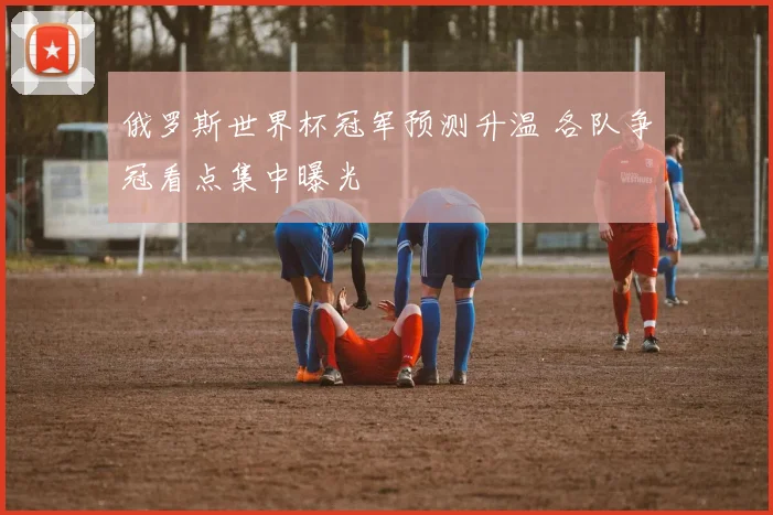 俄罗斯世界杯冠军预测升温 各队争冠看点集中曝光